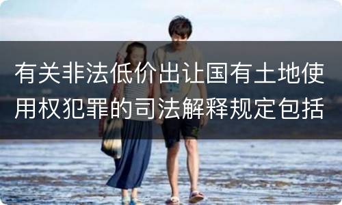 有关非法低价出让国有土地使用权犯罪的司法解释规定包括哪些内容