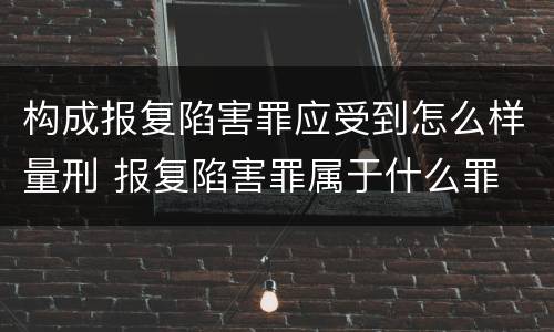 构成报复陷害罪应受到怎么样量刑 报复陷害罪属于什么罪