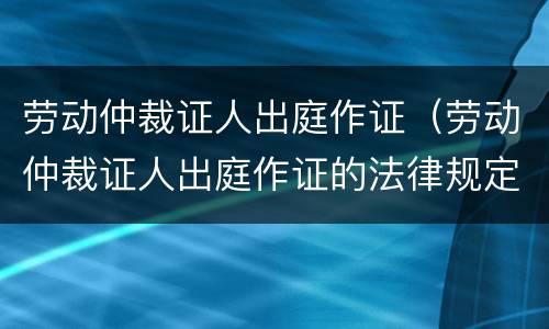 劳动仲裁证人出庭作证（劳动仲裁证人出庭作证的法律规定）
