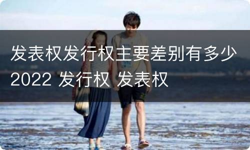 发表权发行权主要差别有多少2022 发行权 发表权