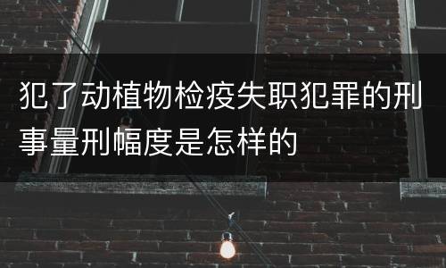 犯了动植物检疫失职犯罪的刑事量刑幅度是怎样的