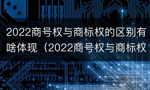 2022商号权与商标权的区别有啥体现（2022商号权与商标权的区别有啥体现呢）