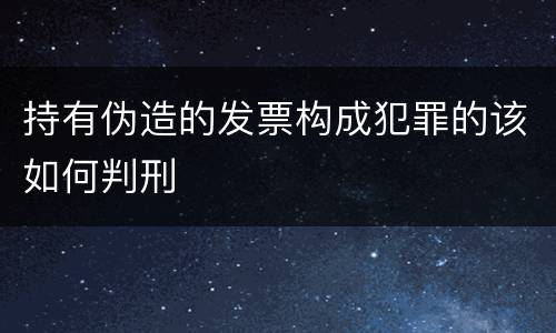 持有伪造的发票构成犯罪的该如何判刑
