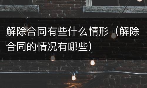 解除合同有些什么情形（解除合同的情况有哪些）