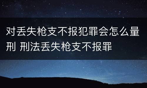 对丢失枪支不报犯罪会怎么量刑 刑法丢失枪支不报罪