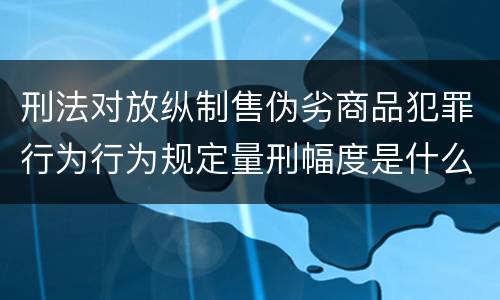 刑法对放纵制售伪劣商品犯罪行为行为规定量刑幅度是什么