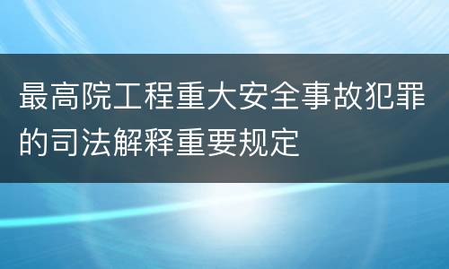 最高院工程重大安全事故犯罪的司法解释重要规定