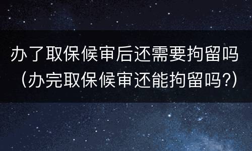办了取保候审后还需要拘留吗（办完取保候审还能拘留吗?）