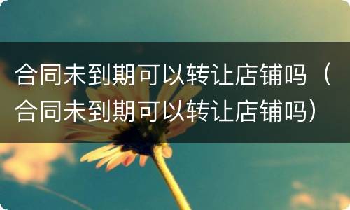合同未到期可以转让店铺吗（合同未到期可以转让店铺吗）
