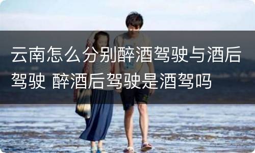 云南怎么分别醉酒驾驶与酒后驾驶 醉酒后驾驶是酒驾吗