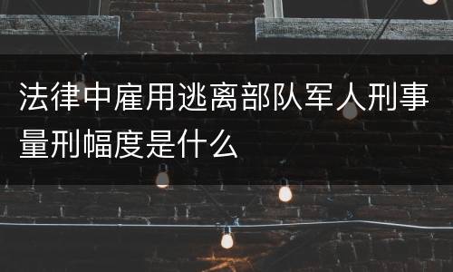 法律中雇用逃离部队军人刑事量刑幅度是什么