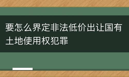要怎么界定非法低价出让国有土地使用权犯罪