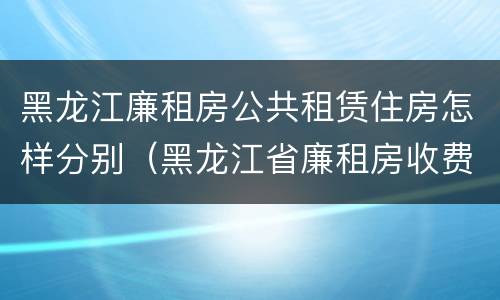 黑龙江廉租房公共租赁住房怎样分别（黑龙江省廉租房收费标准是多少）