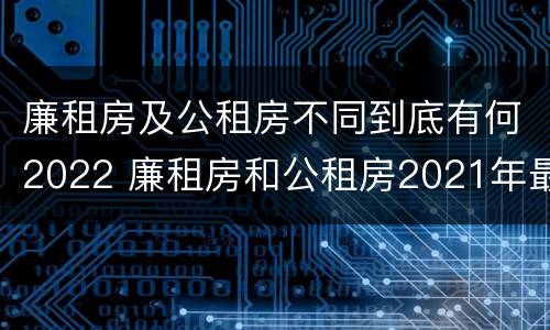 廉租房及公租房不同到底有何2022 廉租房和公租房2021年最新通知