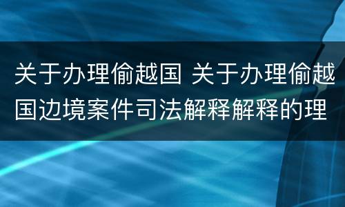 关于办理偷越国 关于办理偷越国边境案件司法解释解释的理解和适用