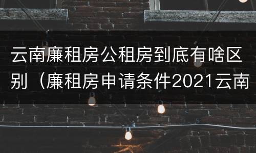 云南廉租房公租房到底有啥区别（廉租房申请条件2021云南）