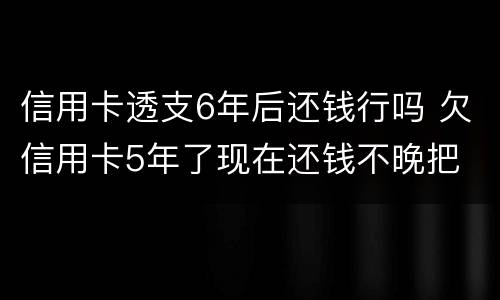 信用卡透支6年后还钱行吗 欠信用卡5年了现在还钱不晚把