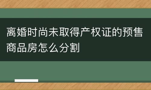 离婚时尚未取得产权证的预售商品房怎么分割
