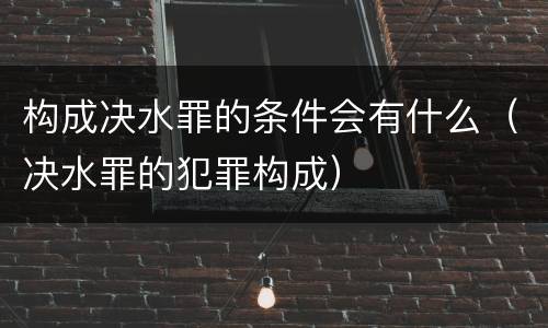 构成决水罪的条件会有什么（决水罪的犯罪构成）