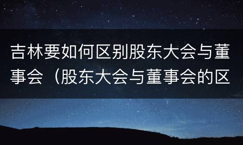 吉林要如何区别股东大会与董事会（股东大会与董事会的区别与联系）