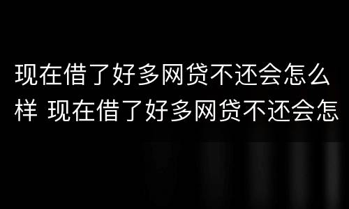 现在借了好多网贷不还会怎么样 现在借了好多网贷不还会怎么样呀