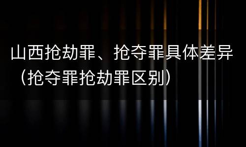 山西抢劫罪、抢夺罪具体差异（抢夺罪抢劫罪区别）