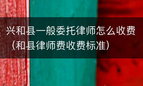 兴和县一般委托律师怎么收费（和县律师费收费标准）