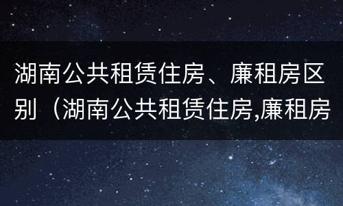 湖南公共租赁住房、廉租房区别（湖南公共租赁住房,廉租房区别大吗）