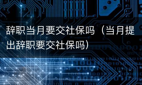 辞职当月要交社保吗（当月提出辞职要交社保吗）