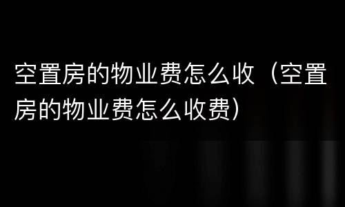 空置房的物业费怎么收（空置房的物业费怎么收费）