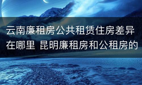 云南廉租房公共租赁住房差异在哪里 昆明廉租房和公租房的区别