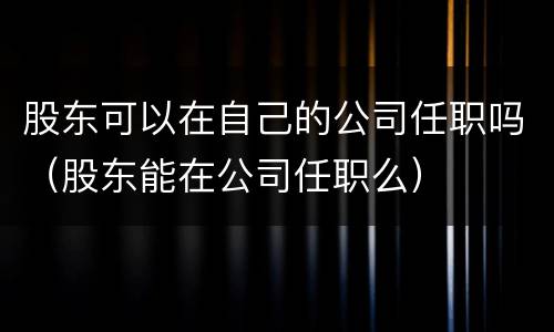 股东可以在自己的公司任职吗（股东能在公司任职么）