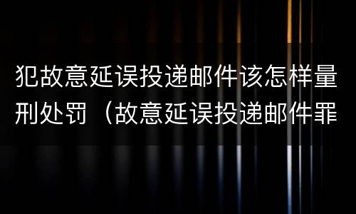 犯故意延误投递邮件该怎样量刑处罚（故意延误投递邮件罪的立案标准）