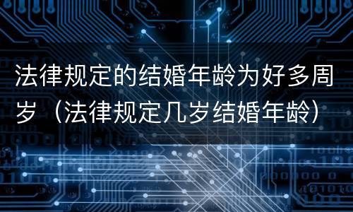 法律规定的结婚年龄为好多周岁（法律规定几岁结婚年龄）