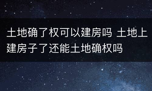 土地确了权可以建房吗 土地上建房子了还能土地确权吗