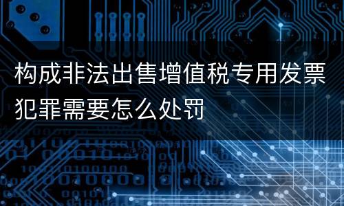 构成非法出售增值税专用发票犯罪需要怎么处罚