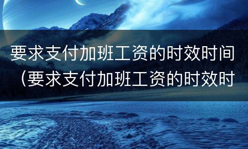 要求支付加班工资的时效时间（要求支付加班工资的时效时间怎么算）