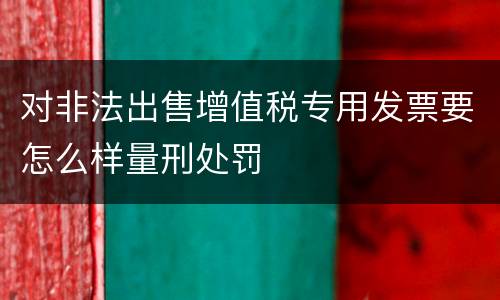 对非法出售增值税专用发票要怎么样量刑处罚