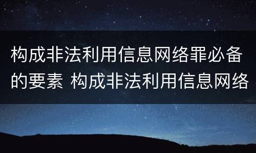 构成非法利用信息网络罪必备的要素 构成非法利用信息网络罪必备的要素包括
