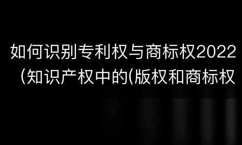 如何识别专利权与商标权2022（知识产权中的(版权和商标权与标准）