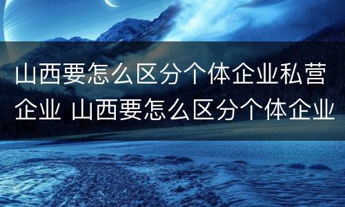山西要怎么区分个体企业私营企业 山西要怎么区分个体企业私营企业和国企