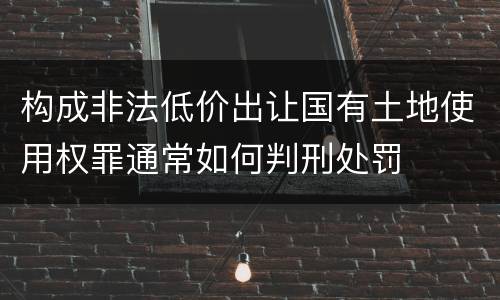 构成非法低价出让国有土地使用权罪通常如何判刑处罚