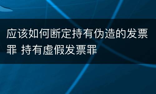 应该如何断定持有伪造的发票罪 持有虚假发票罪