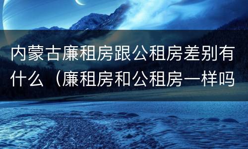 内蒙古廉租房跟公租房差别有什么（廉租房和公租房一样吗）