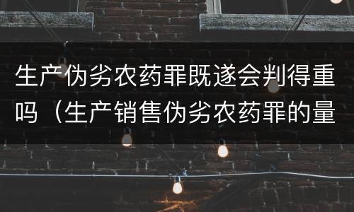 生产伪劣农药罪既遂会判得重吗（生产销售伪劣农药罪的量刑标准）