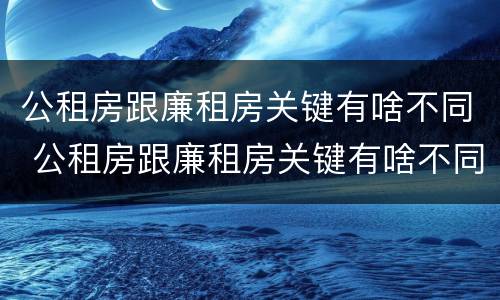公租房跟廉租房关键有啥不同 公租房跟廉租房关键有啥不同之处