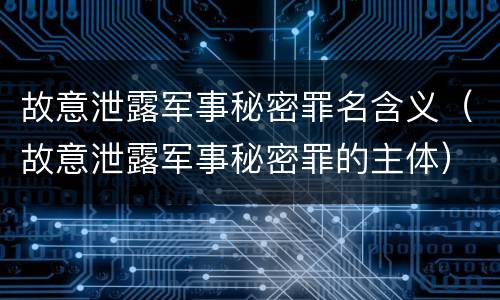 故意泄露军事秘密罪名含义（故意泄露军事秘密罪的主体）