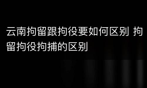 云南拘留跟拘役要如何区别 拘留拘役拘捕的区别