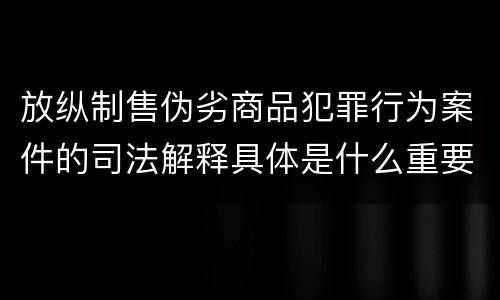 放纵制售伪劣商品犯罪行为案件的司法解释具体是什么重要内容