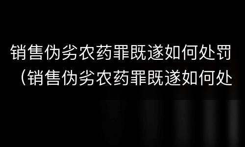 销售伪劣农药罪既遂如何处罚(销售伪劣农药罪既遂如何处罚案例)